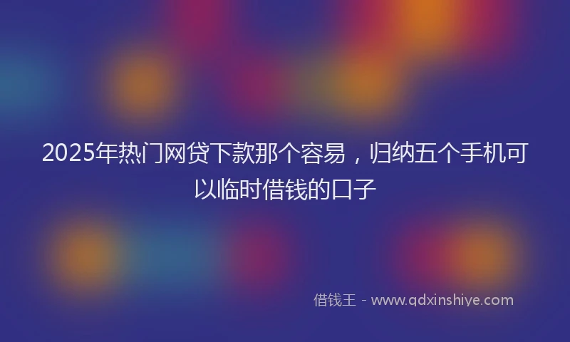 2025年热门网贷下款那个容易，归纳五个手机可以临时借钱的口子