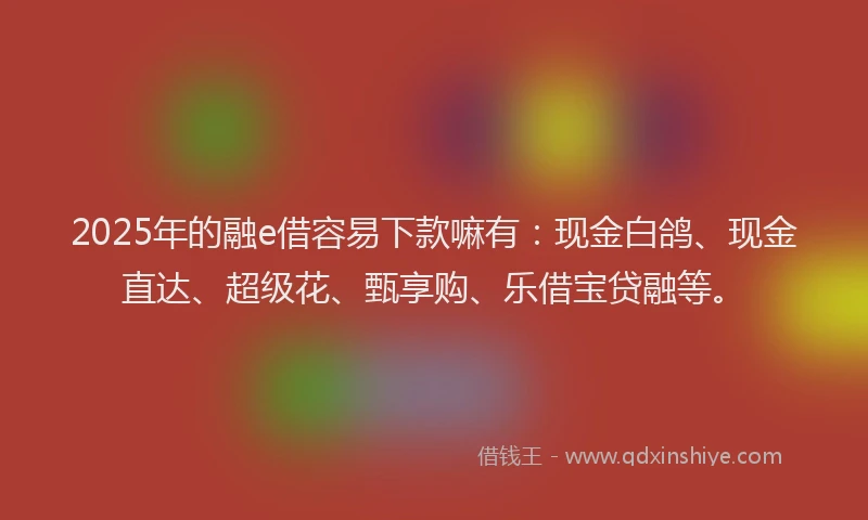 2025年的融e借容易下款嘛有：现金白鸽、现金直达、超级花、甄享购、乐借宝贷融等。