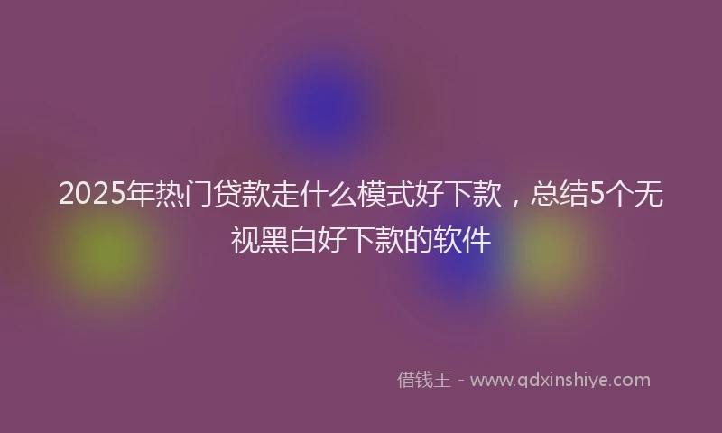 2025年热门贷款走什么模式好下款，总结5个无视黑白好下款的软件