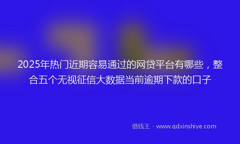 2025年热门近期容易通过的网贷平台有哪些，整合五个无视征信大数据当前逾期下款的口子