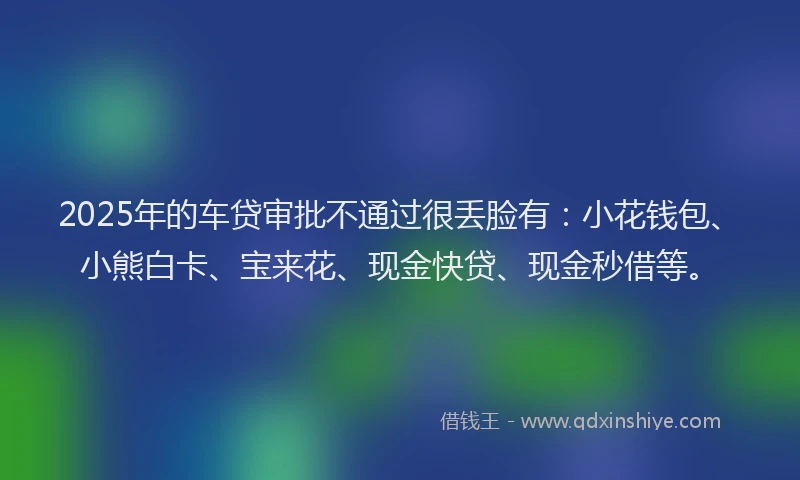 2025年的车贷审批不通过很丢脸有：小花钱包、小熊白卡、宝来花、现金快贷、现金秒借等。
