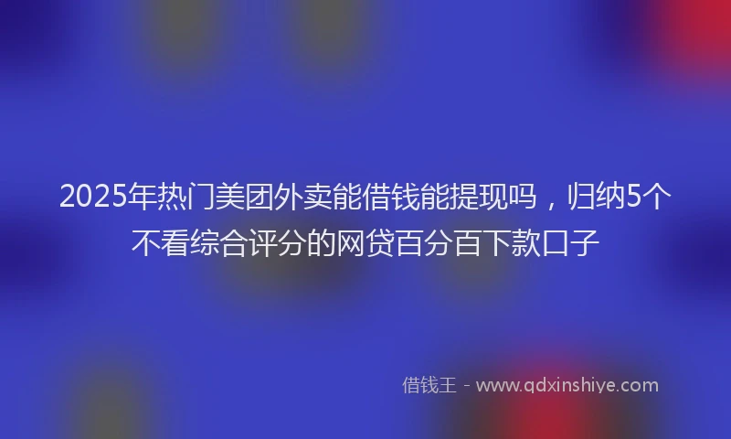 2025年热门美团外卖能借钱能提现吗，归纳5个不看综合评分的网贷百分百下款口子