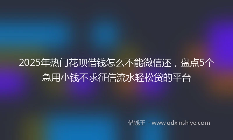 2025年热门花呗借钱怎么不能微信还，盘点5个急用小钱不求征信流水轻松贷的平台