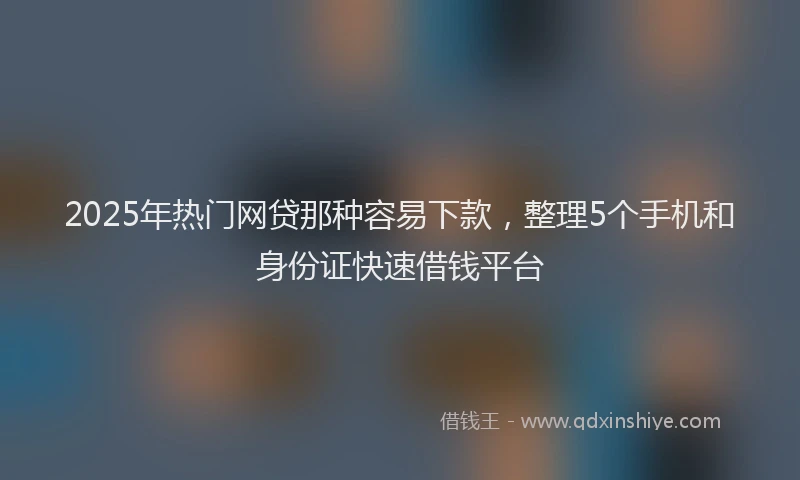 2025年热门网贷那种容易下款，整理5个手机和身份证快速借钱平台