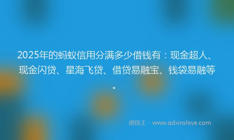 2025年的蚂蚁信用分满多少借钱有：现金超人、现金闪贷、星海飞贷、借贷易融宝、钱袋易融等。