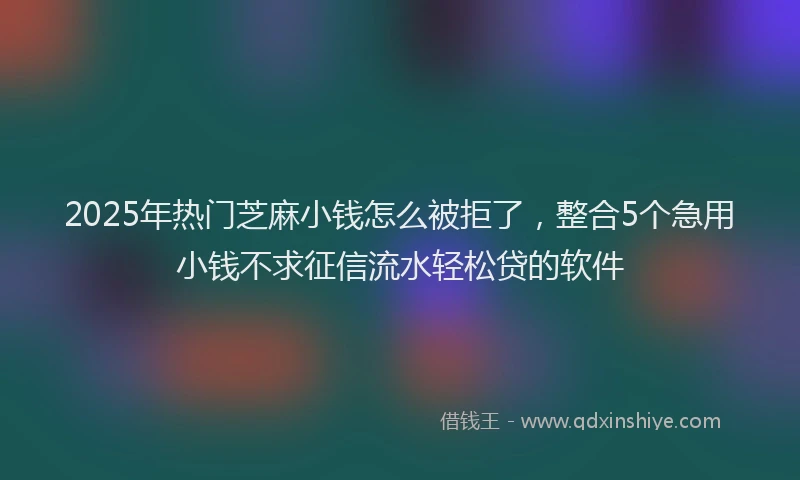 2025年热门芝麻小钱怎么被拒了，整合5个急用小钱不求征信流水轻松贷的软件