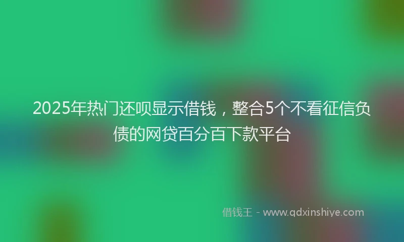 2025年热门还呗显示借钱，整合5个不看征信负债的网贷百分百下款平台