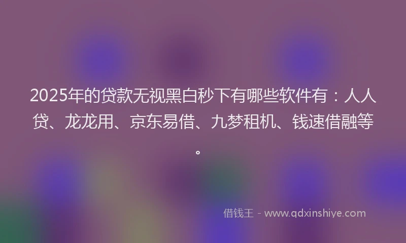 2025年的贷款无视黑白秒下有哪些软件有：人人贷、龙龙用、京东易借、九梦租机、钱速借融等。