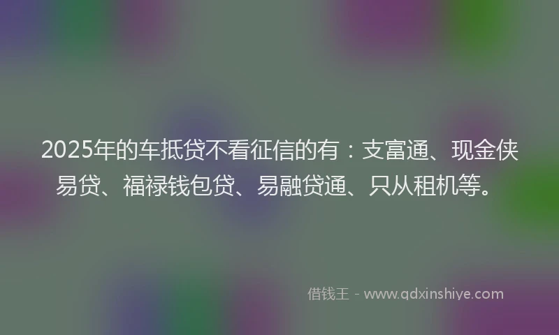 2025年的车抵贷不看征信的有：支富通、现金侠易贷、福禄钱包贷、易融贷通、只从租机等。