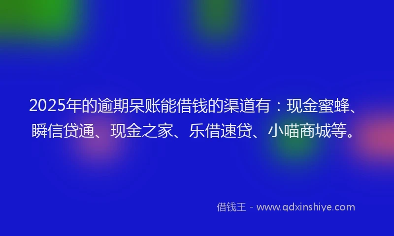 2025年的逾期呆账能借钱的渠道有：现金蜜蜂、瞬信贷通、现金之家、乐借速贷、小喵商城等。