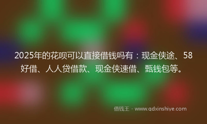 2025年的花呗可以直接借钱吗有：现金侠途、58好借、人人贷借款、现金侠速借、甄钱包等。