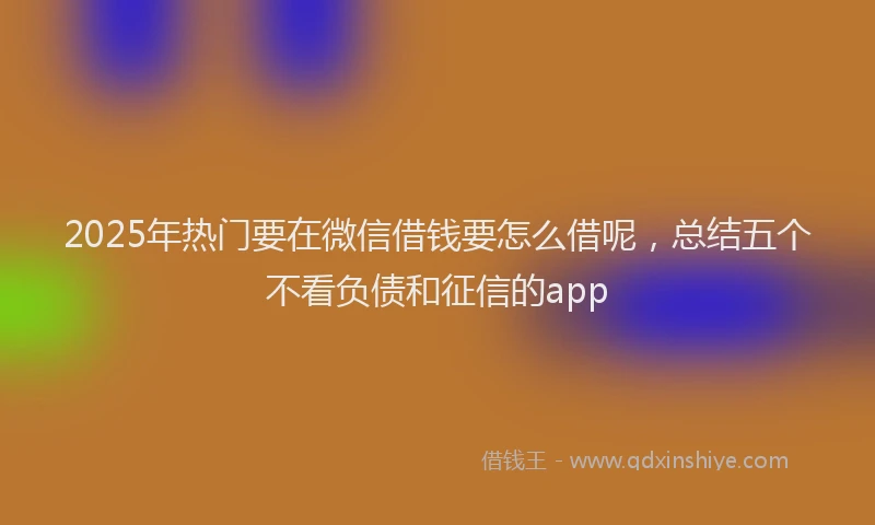 2025年热门要在微信借钱要怎么借呢，总结五个不看负债和征信的app
