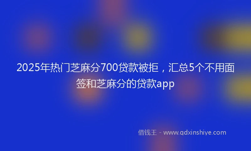 2025年热门芝麻分700贷款被拒，汇总5个不用面签和芝麻分的贷款app