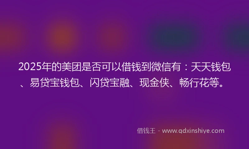 2025年的美团是否可以借钱到微信有：天天钱包、易贷宝钱包、闪贷宝融、现金侠、畅行花等。