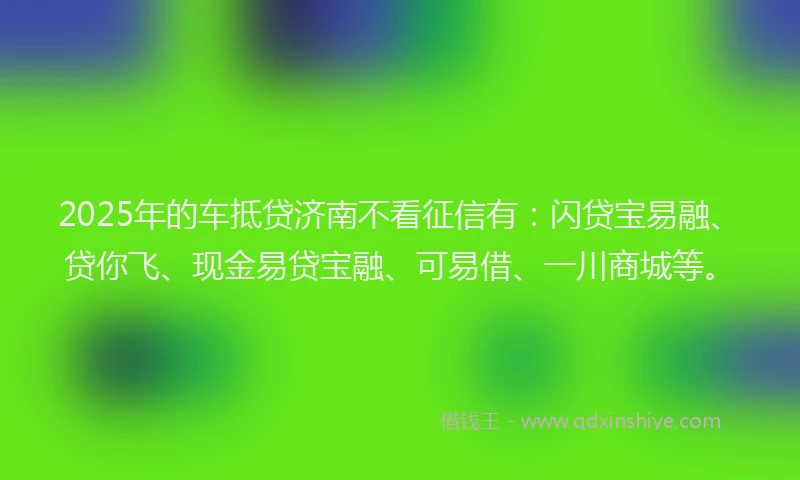 2025年的车抵贷济南不看征信有：闪贷宝易融、贷你飞、现金易贷宝融、可易借、一川商城等。