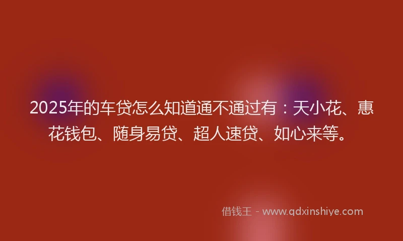 2025年的车贷怎么知道通不通过有：天小花、惠花钱包、随身易贷、超人速贷、如心来等。