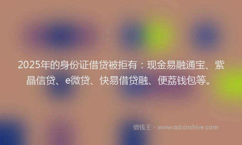 2025年的身份证借贷被拒有：现金易融通宝、紫晶信贷、e微贷、快易借贷融、便荔钱包等。