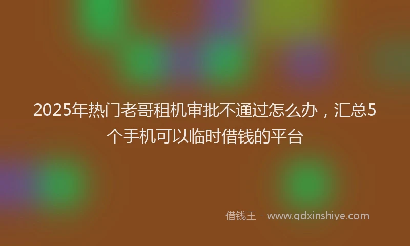 2025年热门老哥租机审批不通过怎么办，汇总5个手机可以临时借钱的平台