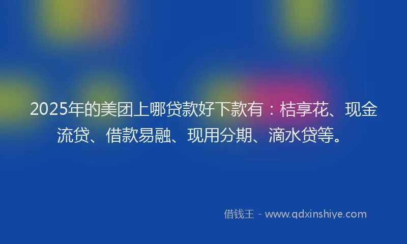 2025年的美团上哪贷款好下款有：桔享花、现金流贷、借款易融、现用分期、滴水贷等。