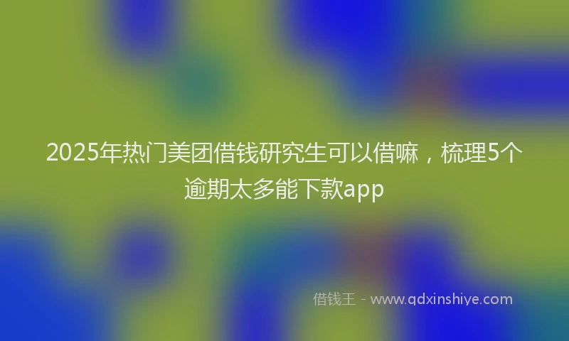 2025年热门美团借钱研究生可以借嘛，梳理5个逾期太多能下款app