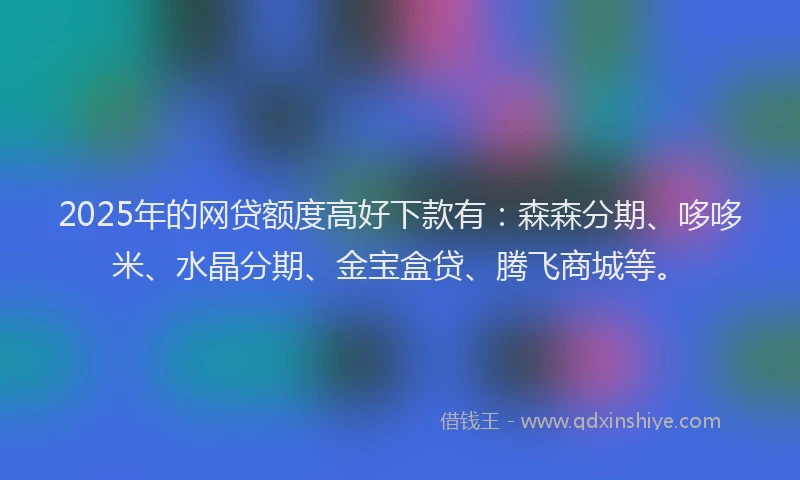 2025年的网贷额度高好下款有：森森分期、哆哆米、水晶分期、金宝盒贷、腾飞商城等。