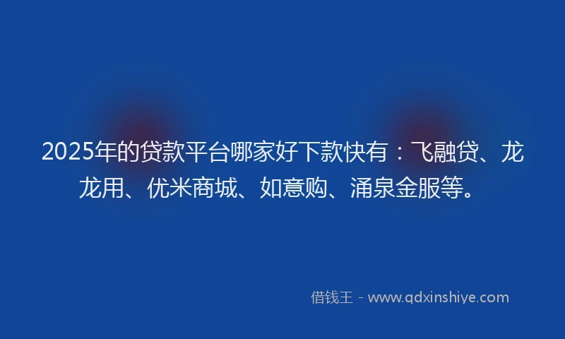 2025年的贷款平台哪家好下款快有：飞融贷、龙龙用、优米商城、如意购、涌泉金服等。