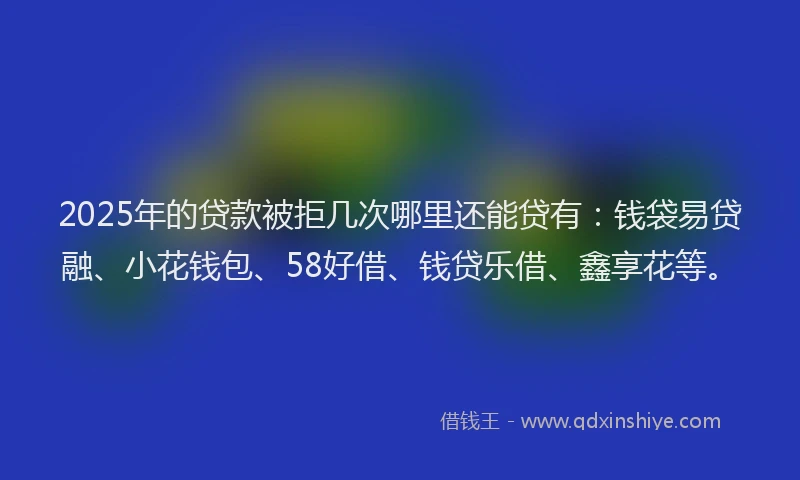 2025年的贷款被拒几次哪里还能贷有：钱袋易贷融、小花钱包、58好借、钱贷乐借、鑫享花等。