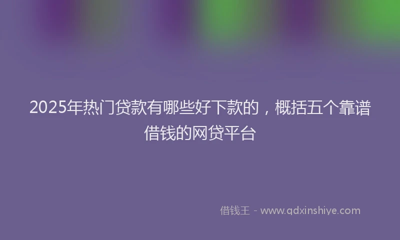2025年热门贷款有哪些好下款的，概括五个靠谱借钱的网贷平台