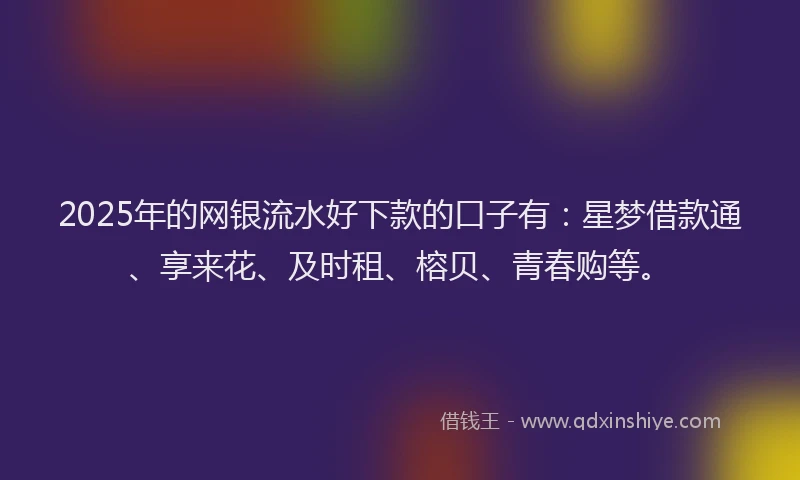 2025年的网银流水好下款的口子有：星梦借款通、享来花、及时租、榕贝、青春购等。