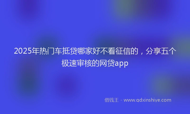 2025年热门车抵贷哪家好不看征信的，分享五个极速审核的网贷app