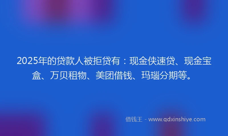 2025年的贷款人被拒贷有：现金侠速贷、现金宝盒、万贝租物、美团借钱、玛瑙分期等。