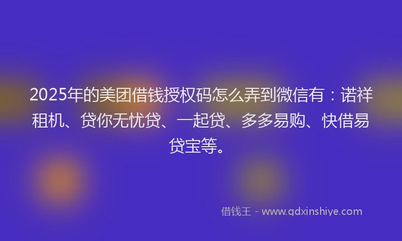 2025年的美团借钱授权码怎么弄到微信有：诺祥租机、贷你无忧贷、一起贷、多多易购、快借易贷宝等。