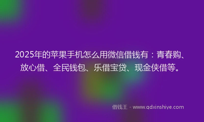 2025年的苹果手机怎么用微信借钱有：青春购、放心借、全民钱包、乐借宝贷、现金侠借等。