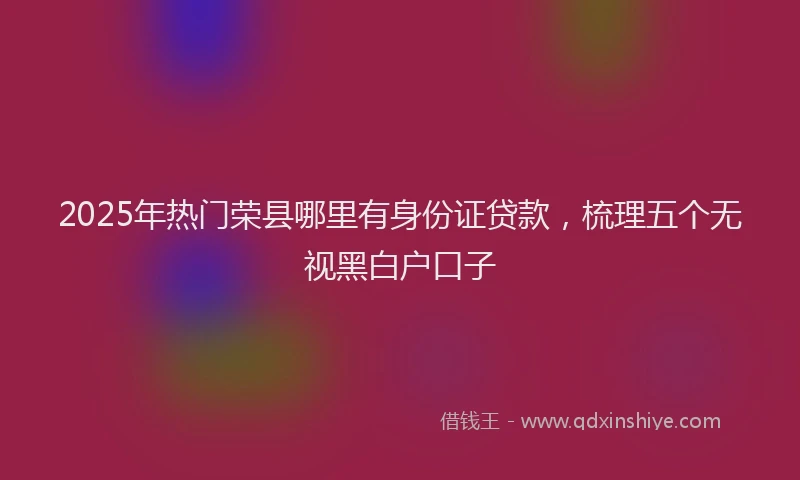 2025年热门荣县哪里有身份证贷款，梳理五个无视黑白户口子
