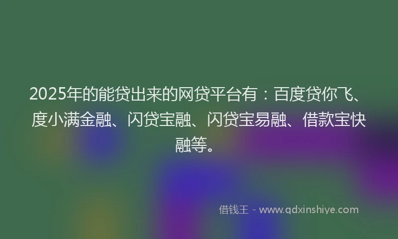 2025年的能贷出来的网贷平台有：百度贷你飞、度小满金融、闪贷宝融、闪贷宝易融、借款宝快融等。