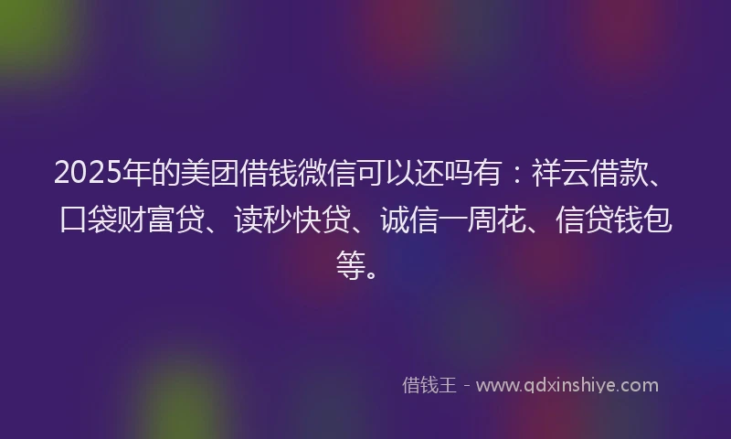 2025年的美团借钱微信可以还吗有：祥云借款、口袋财富贷、读秒快贷、诚信一周花、信贷钱包等。
