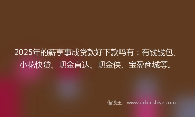 2025年的薪享事成贷款好下款吗有：有钱钱包、小花快贷、现金直达、现金侠、宝盈商城等。