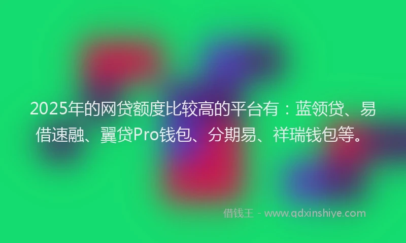 2025年的网贷额度比较高的平台有：蓝领贷、易借速融、翼贷Pro钱包、分期易、祥瑞钱包等。