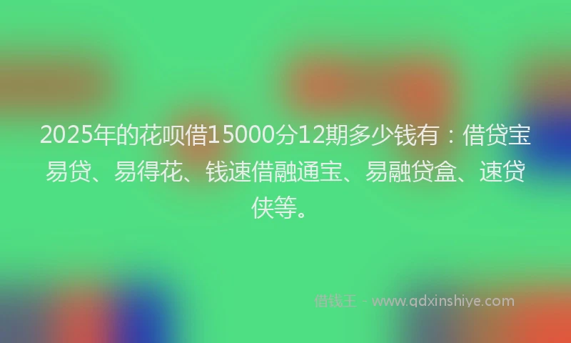 2025年的花呗借15000分12期多少钱有：借贷宝易贷、易得花、钱速借融通宝、易融贷盒、速贷侠等。