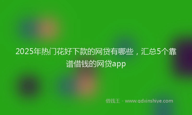 2025年热门花好下款的网贷有哪些，汇总5个靠谱借钱的网贷app