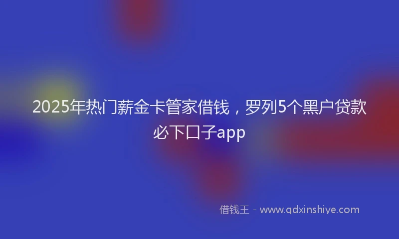 2025年热门薪金卡管家借钱，罗列5个黑户贷款必下口子app