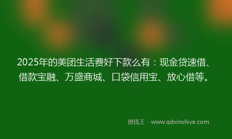 2025年的美团生活费好下款么有：现金贷速借、借款宝融、万盛商城、口袋信用宝、放心借等。