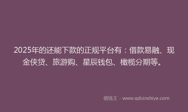 2025年的还能下款的正规平台有：借款易融、现金侠贷、旅游购、星辰钱包、橄榄分期等。