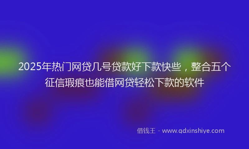 2025年热门网贷几号贷款好下款快些，整合五个征信瑕疵也能借网贷轻松下款的软件