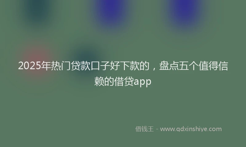 2025年热门贷款口子好下款的，盘点五个值得信赖的借贷app
