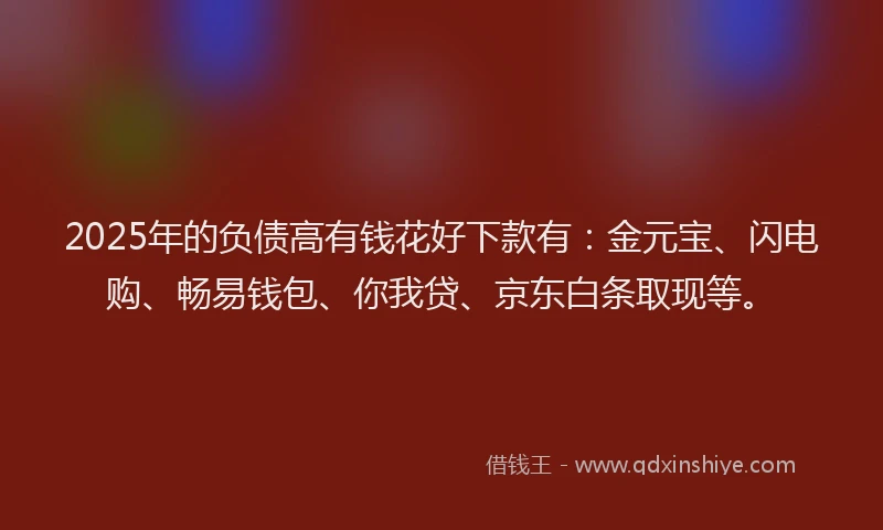 2025年的负债高有钱花好下款有：金元宝、闪电购、畅易钱包、你我贷、京东白条取现等。