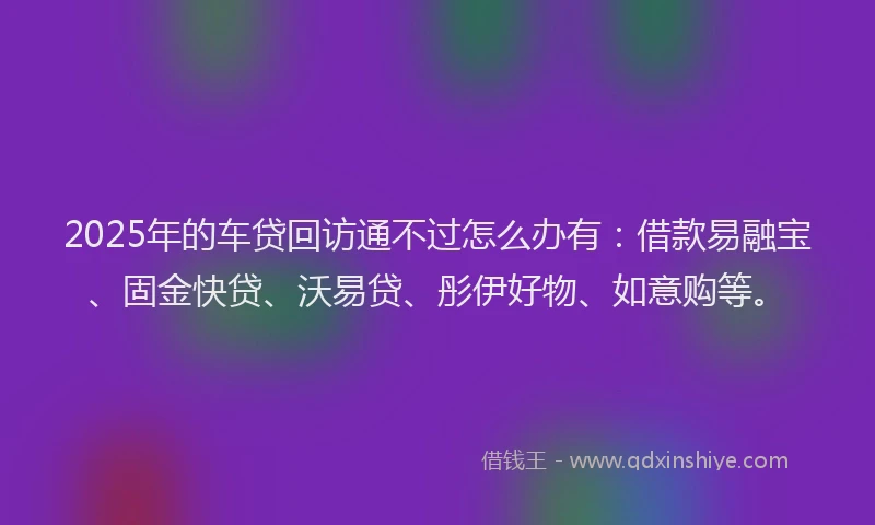2025年的车贷回访通不过怎么办有：借款易融宝、固金快贷、沃易贷、彤伊好物、如意购等。
