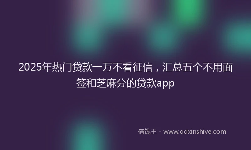 2025年热门贷款一万不看征信，汇总五个不用面签和芝麻分的贷款app