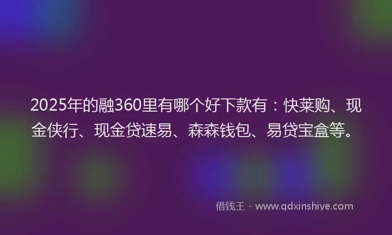 2025年的融360里有哪个好下款有：快莱购、现金侠行、现金贷速易、森森钱包、易贷宝盒等。