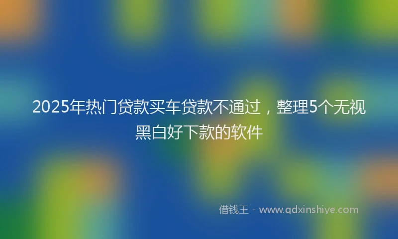 2025年热门贷款买车贷款不通过，整理5个无视黑白好下款的软件